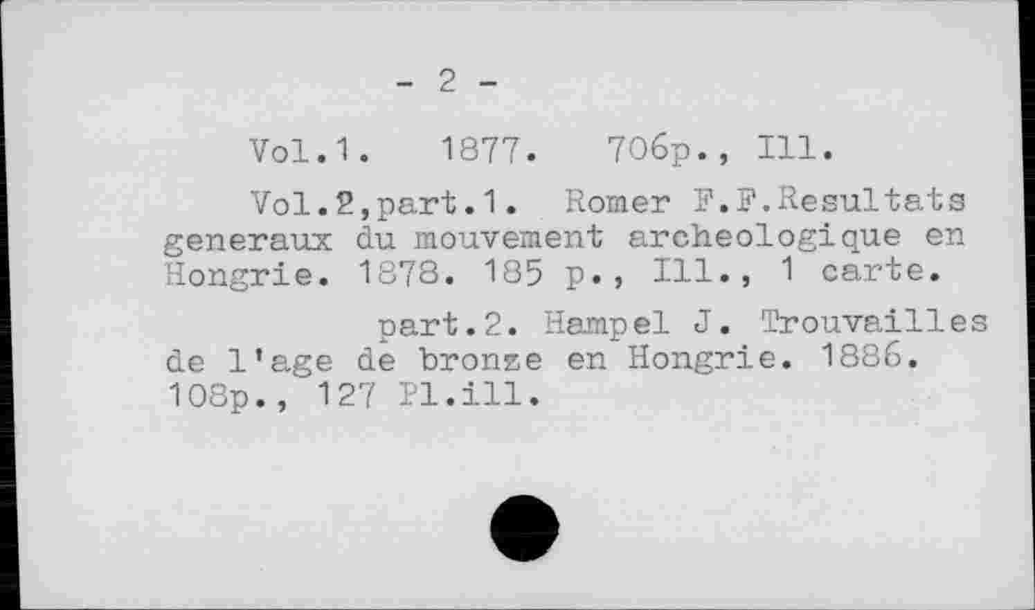 ﻿- 2 -
Vol.1. 1877.	70бр., Ill.
Vol.2,part.1. Romer F.F.Resultats generaux du mouvement archeologioxue en Hongrie. 1878. 185 p. , Ill., 1 carte.
part.2. Hampel J. Trouvailles de l’age de bronze en Hongrie. 1886. 108p., 127 Pl.ill.